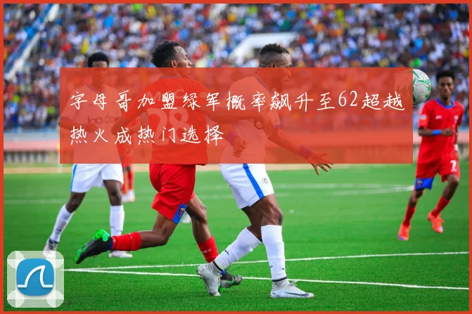 字母哥加盟绿军概率飙升至62超越热火成热门选择