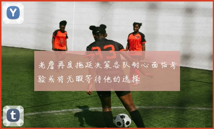 老詹再度拖延决策各队耐心面临考验或将无暇等待他的选择
