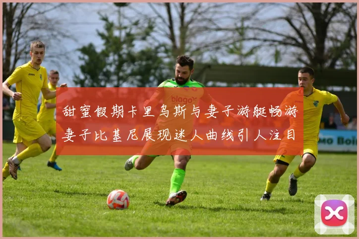 甜蜜假期卡里乌斯与妻子游艇畅游妻子比基尼展现迷人曲线引人注目