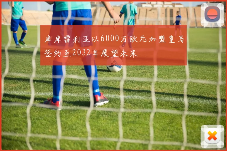 库库雷利亚以6000万欧元加盟皇马签约至2032年展望未来