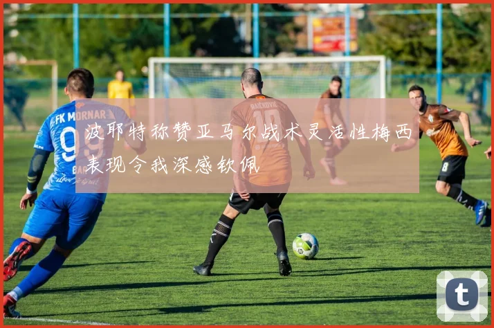 波耶特称赞亚马尔战术灵活性梅西表现令我深感钦佩