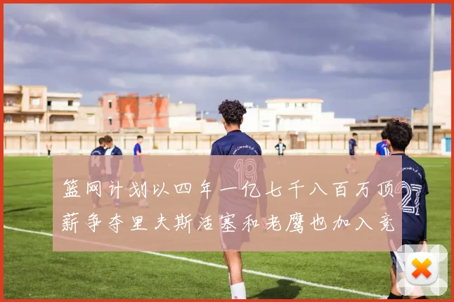 篮网计划以四年一亿七千八百万顶薪争夺里夫斯活塞和老鹰也加入竞标行列