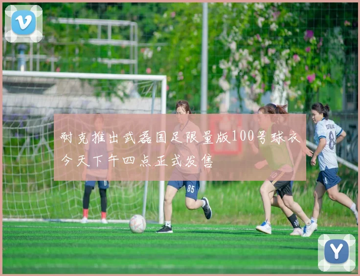 耐克推出武磊国足限量版100号球衣今天下午四点正式发售