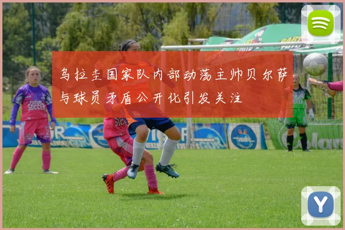 乌拉圭国家队内部动荡主帅贝尔萨与球员矛盾公开化引发关注