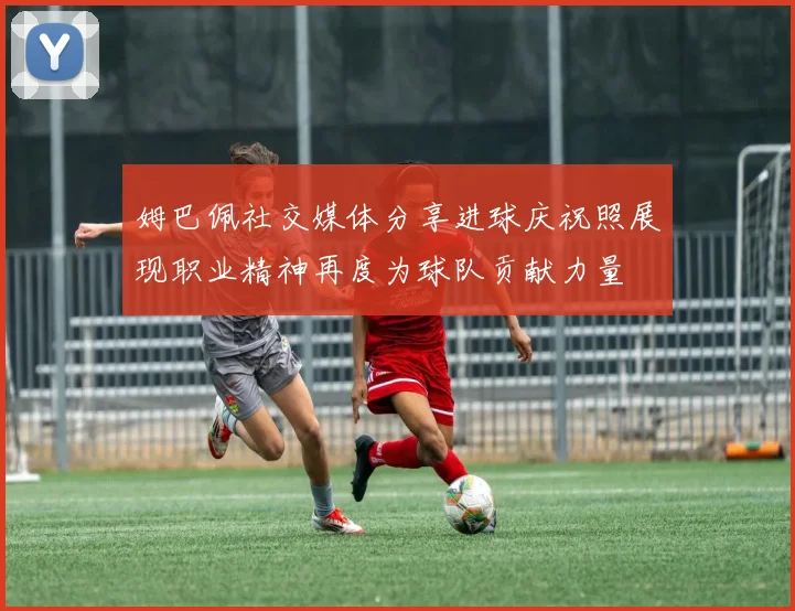 姆巴佩社交媒体分享进球庆祝照展现职业精神再度为球队贡献力量