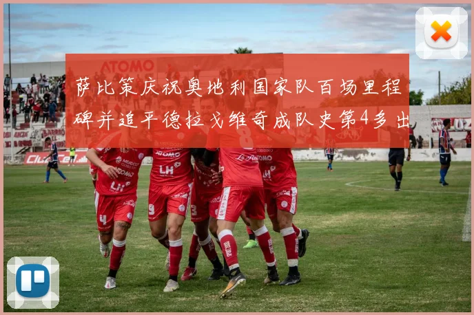 萨比策庆祝奥地利国家队百场里程碑并追平德拉戈维奇成队史第4多出场者