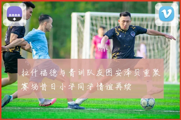 拉什福德与青训队友图安泽贝重聚赛场昔日小学同学情谊再续