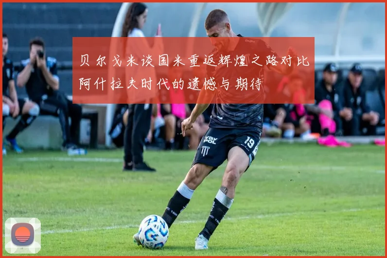 贝尔戈米谈国米重返辉煌之路对比阿什拉夫时代的遗憾与期待