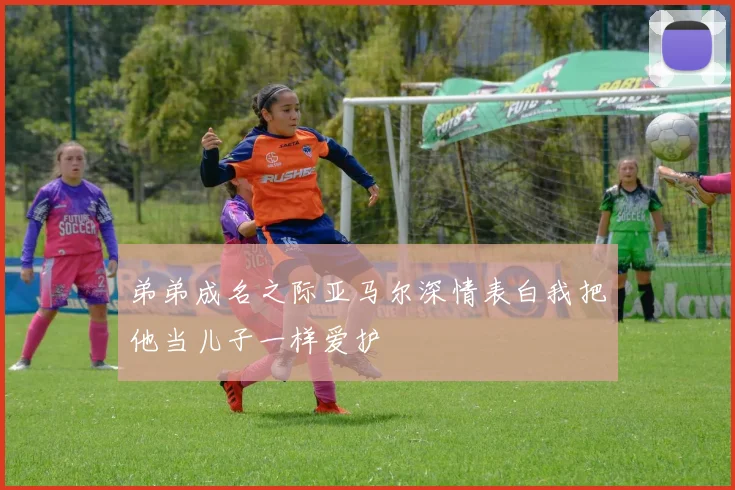 弟弟成名之际亚马尔深情表白我把他当儿子一样爱护