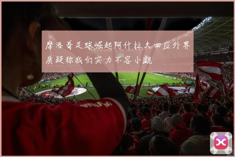 摩洛哥足球崛起阿什拉夫回应外界质疑称我们实力不容小觑
