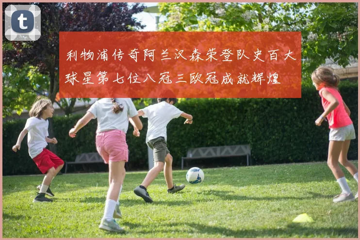 利物浦传奇阿兰汉森荣登队史百大球星第七位八冠三欧冠成就辉煌