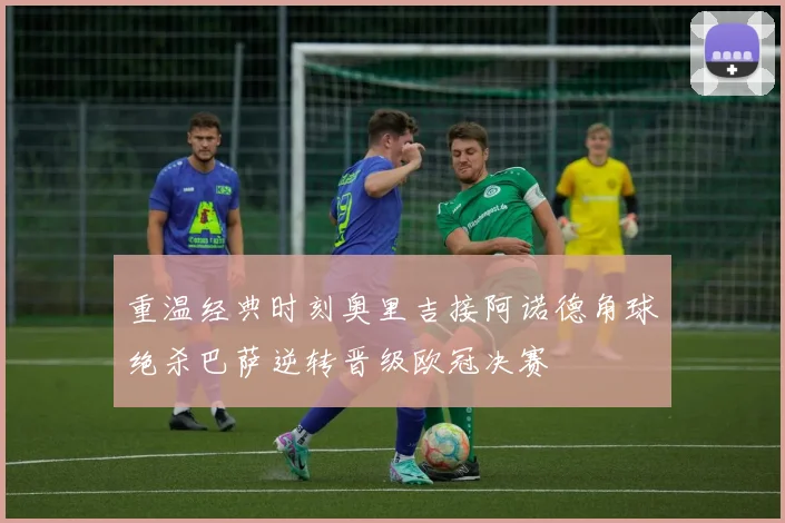 重温经典时刻奥里吉接阿诺德角球绝杀巴萨逆转晋级欧冠决赛