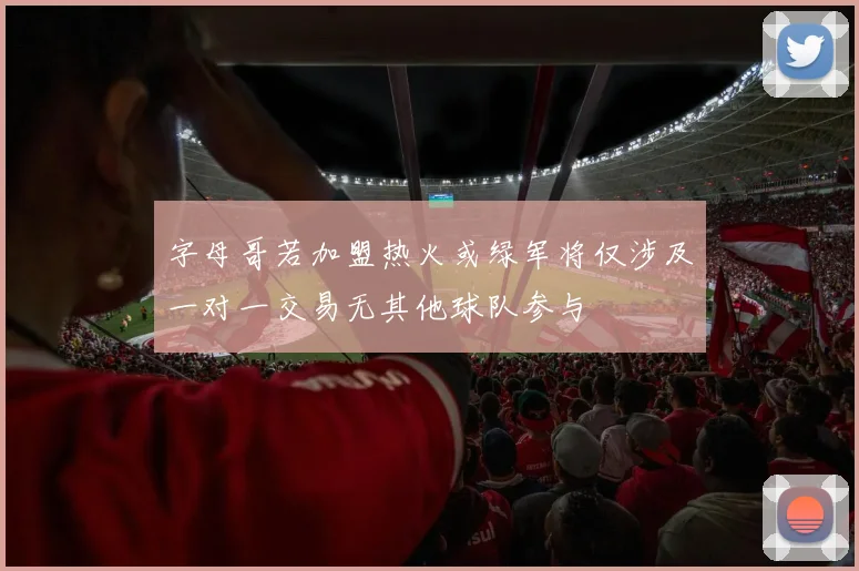 字母哥若加盟热火或绿军将仅涉及一对一交易无其他球队参与