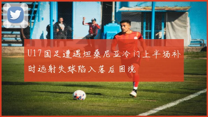 U17国足遭遇坦桑尼亚冷门上半场补时远射失球陷入落后困境