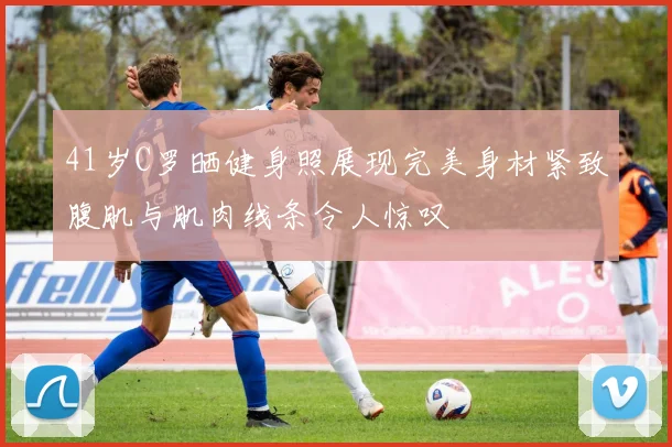 41岁C罗晒健身照展现完美身材紧致腹肌与肌肉线条令人惊叹