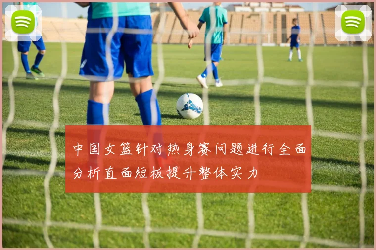 中国女篮针对热身赛问题进行全面分析直面短板提升整体实力